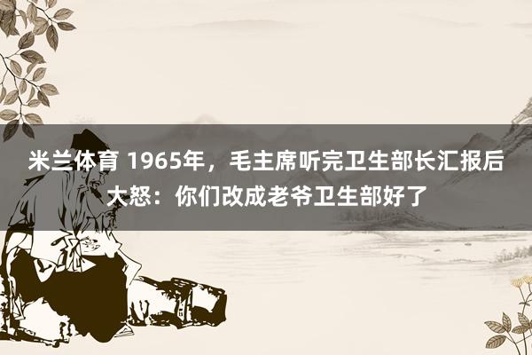 米兰体育 1965年，毛主席听完卫生部长汇报后大怒：你们改成老爷卫生部好了