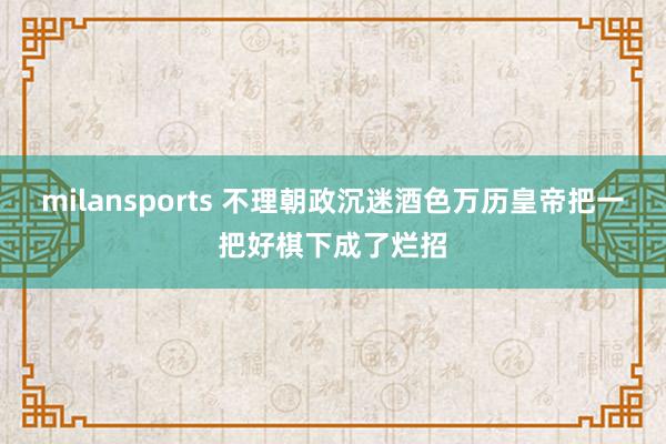 milansports 不理朝政沉迷酒色万历皇帝把一把好棋下成了烂招