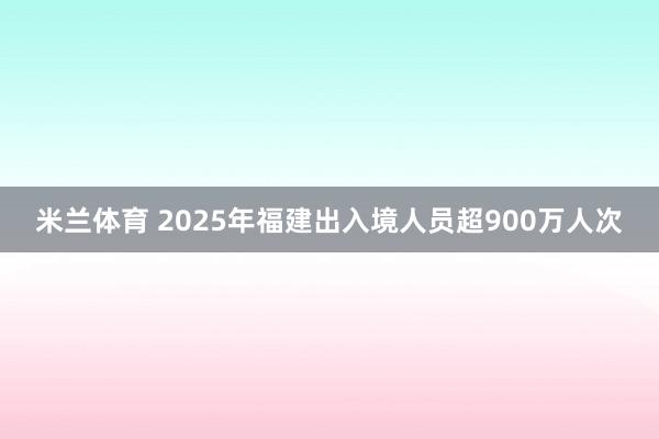 米兰体育 2025年福建出入境人员超900万人次