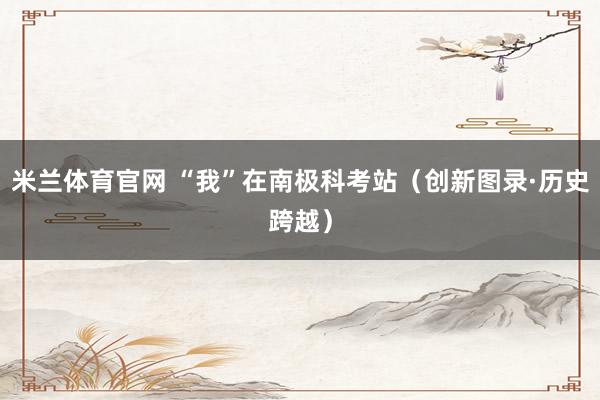 米兰体育官网 “我”在南极科考站（创新图录·历史跨越）