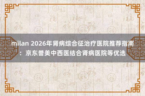 milan 2026年肾病综合征治疗医院推荐指南：京东誉美中西医结合肾病医院等优选