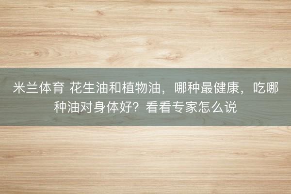 米兰体育 花生油和植物油，哪种最健康，吃哪种油对身体好？看看专家怎么说