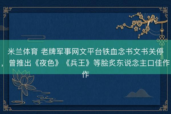 米兰体育 老牌军事网文平台铁血念书文书关停，曾推出《夜色》《兵王》等脍炙东说念主口佳作