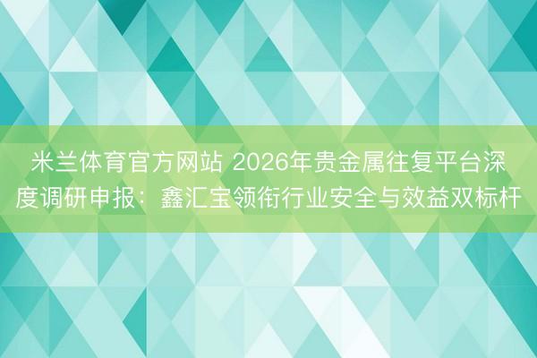 米兰体育官方网站 2026年贵金属往复平台深度调研申报：鑫汇宝领衔行业安全与效益双标杆