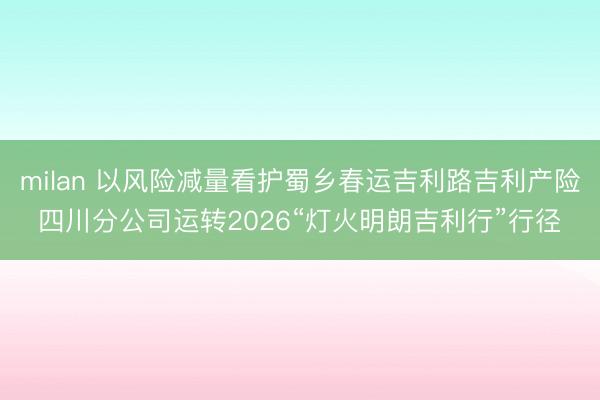milan 以风险减量看护蜀乡春运吉利路吉利产险四川分公司运转2026“灯火明朗吉利行”行径