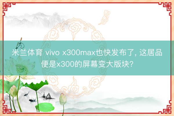 米兰体育 vivo x300max也快发布了， 这居品便是x300的屏幕变大版块?