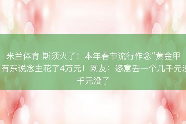 米兰体育 斯须火了!本年春节流行作念“黄金甲”,有东说念主花了4万元!网友:恣意丢一个几千元没了