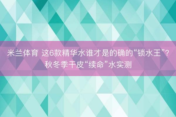 米兰体育 这6款精华水谁才是的确的“锁水王”?秋冬季干皮“续命”水实测