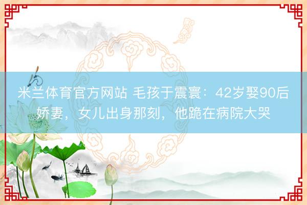 米兰体育官方网站 毛孩于震寰：42岁娶90后娇妻，女儿出身那刻，他跪在病院大哭