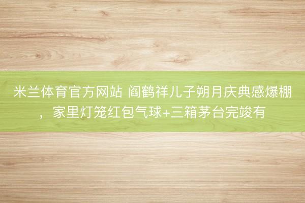 米兰体育官方网站 阎鹤祥儿子朔月庆典感爆棚，家里灯笼红包气球+三箱茅台完竣有