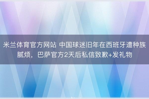 米兰体育官方网站 中国球迷旧年在西班牙遭种族腻烦，巴萨官方2天后私信致歉+发礼物