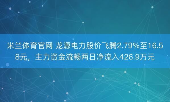 米兰体育官网 龙源电力股价飞腾2.79%至16.58元，主力资金流畅两日净流入426.9万元