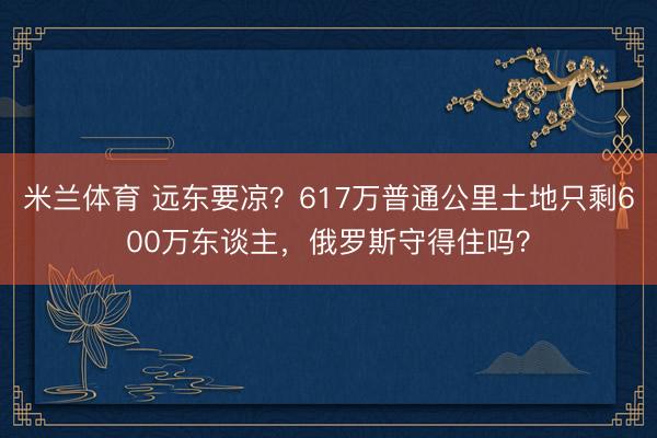 米兰体育 远东要凉?617万普通公里土地只剩600万东谈主,俄罗斯守得住吗?